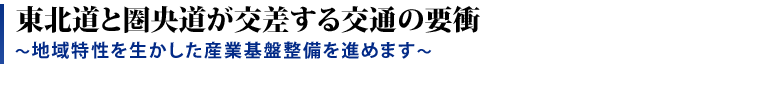 東北道とヶ能動が交差する交通の要衝 〜地域特性を生かした産業基盤整備を進めます〜