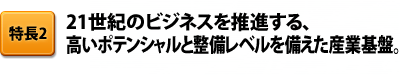 特長2 21世紀のビジネスを推進する、高いポテンシャルと整備レベルを備えた産業基盤。