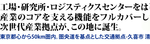 工場・研究所・ロジスティクスセンターをはじめ、産業のコアを支える機能をフルカバーした 次世代産業拠点が、この地に誕生。 東京都心から50km圏内。圏央道を基点とした交通拠点-久喜市 清久-