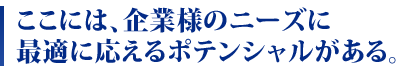 ここには、企業様のニーズに最適に応えるポテンシャルがある。