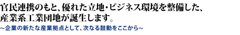 官民連携のもと、優れた立地・ビジネス環境を整備した、産業系工業団地が誕生します。〜企業の新たな産業拠点として、次なる鼓動をここから〜