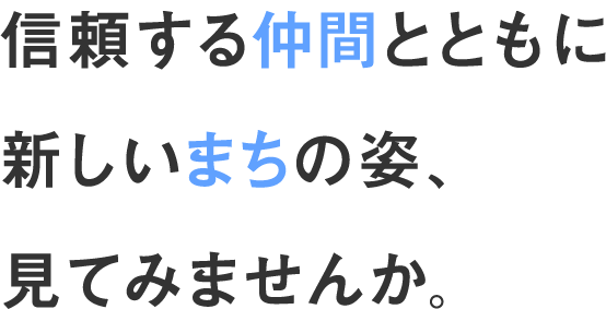 信頼する仲間とともに新しいまちの姿、見てみませんか。
